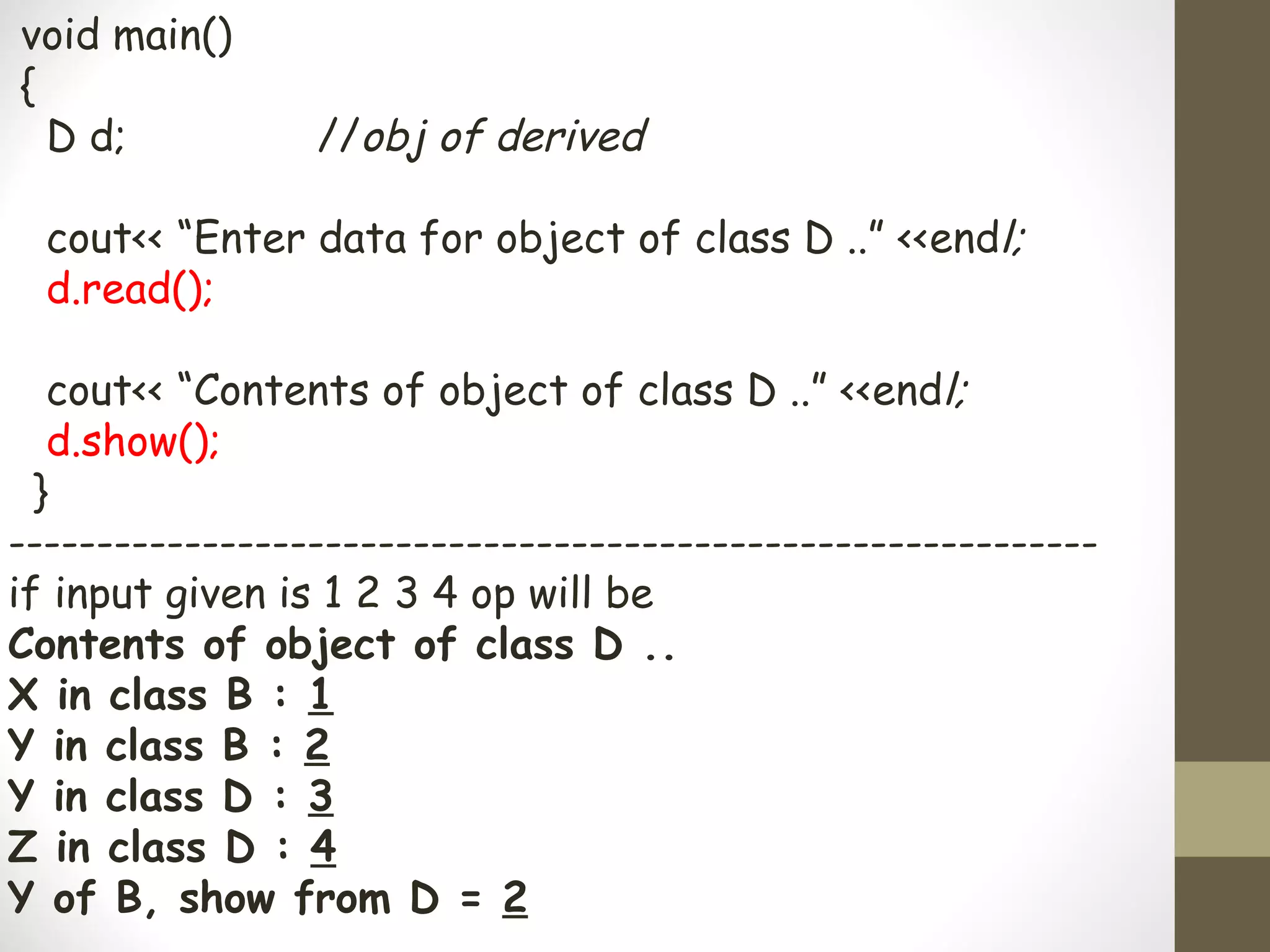 void main()
{
  D d;           //obj of derived

  cout<< “Enter data for object of class D ..” <<endl;
  d.read();

   cout<< “Contents of object of class D ..” <<endl;
   d.show();
  }
--------------------------------------------------------------
if input given is 1 2 3 4 op will be
Contents of object of class D ..
X in class B : 1
Y in class B : 2
Y in class D : 3
Z in class D : 4
Y of B, show from D = 2
 