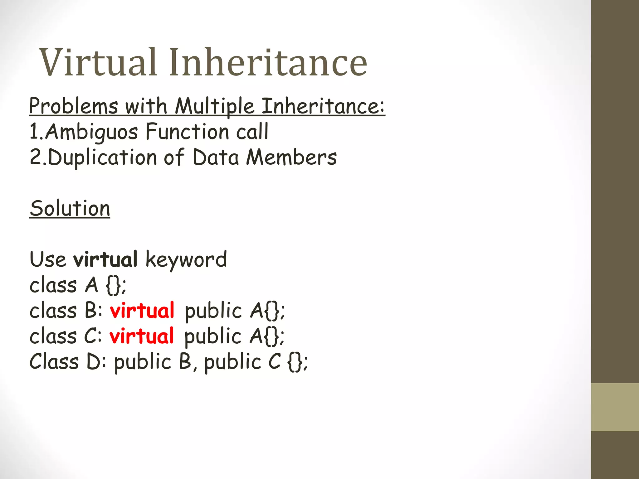Virtual Inheritance
Problems with Multiple Inheritance:
1.Ambiguos Function call
2.Duplication of Data Members

Solution

Use virtual keyword
class A {};
class B: virtual public A{};
class C: virtual public A{};
Class D: public B, public C {};
 
