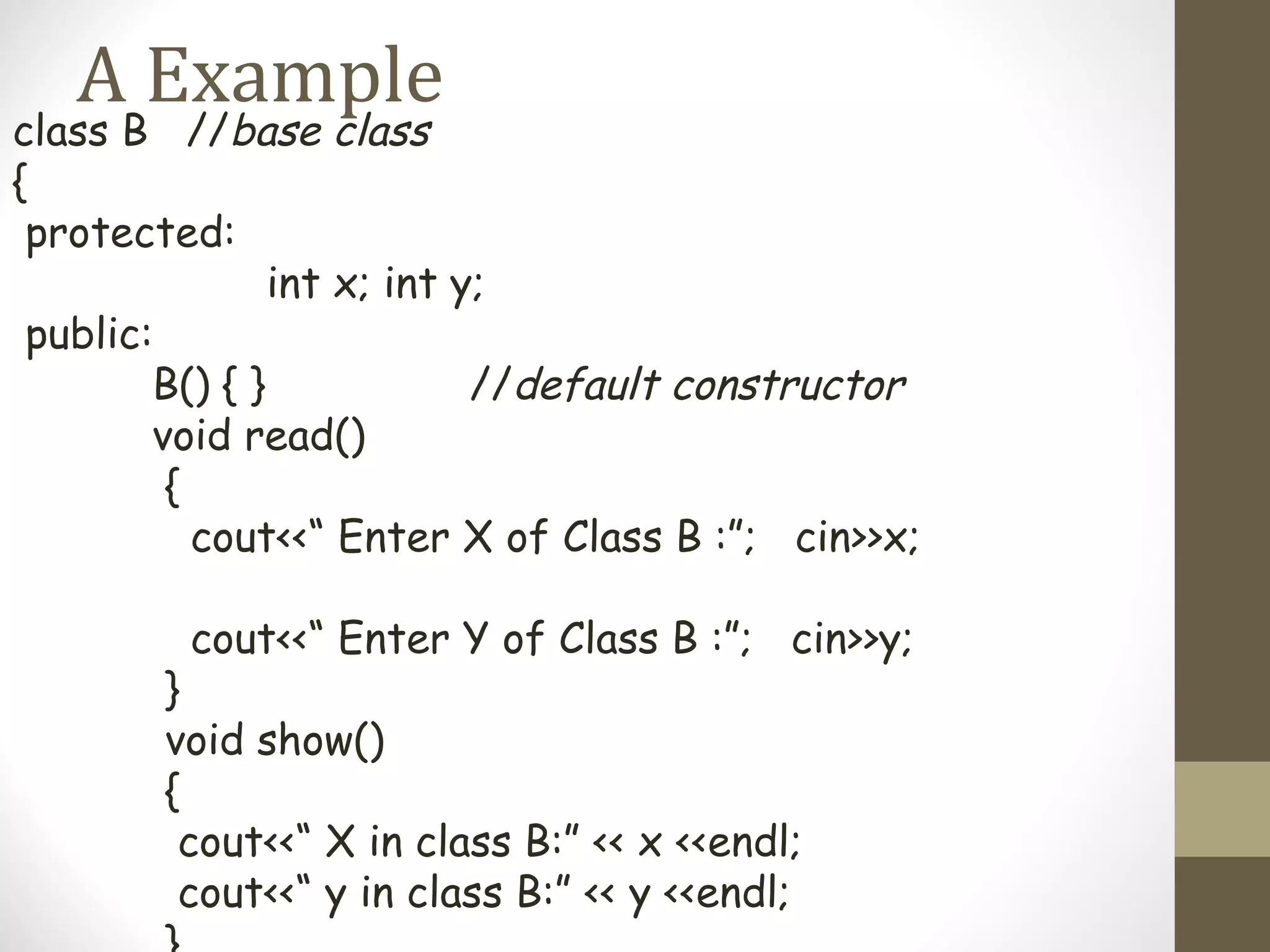 A Example
class B //base class
{
 protected:
                int x; int y;
 public:
        B() { }             //default constructor
        void read()
         {
           cout<<“ Enter X of Class B :”; cin>>x;

         cout<<“ Enter Y of Class B :”; cin>>y;
        }
        void show()
        {
         cout<<“ X in class B:” << x <<endl;
         cout<<“ y in class B:” << y <<endl;
 