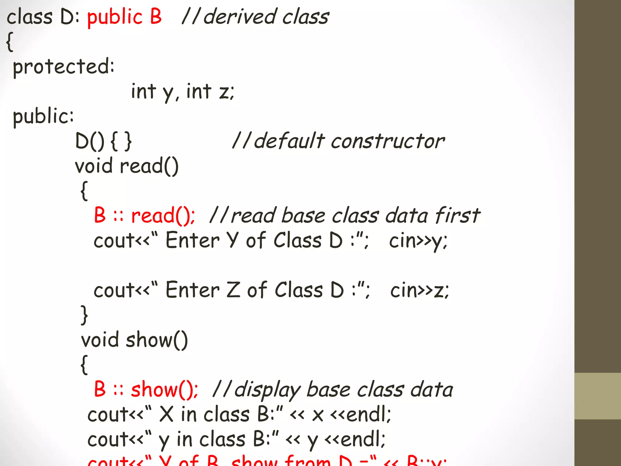 class D: public B //derived class
{
 protected:
                int y, int z;
 public:
        D() { }             //default constructor
        void read()
         {
           B :: read(); //read base class data first
           cout<<“ Enter Y of Class D :”; cin>>y;

         cout<<“ Enter Z of Class D :”; cin>>z;
        }
        void show()
        {
          B :: show(); //display base class data
         cout<<“ X in class B:” << x <<endl;
         cout<<“ y in class B:” << y <<endl;
 