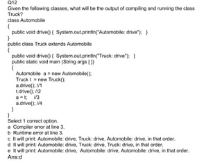 Q12
Given the following classes, what will be the output of compiling and running the class
Truck?
class Automobile
{
  public void drive() { System.out.println("Automobile: drive"); }
}
public class Truck extends Automobile
{
  public void drive() { System.out.println("Truck: drive"); }
  public static void main (String args [ ])
  {
    Automobile a = new Automobile();
    Truck t = new Truck();
    a.drive(); //1
    t.drive(); //2
    a = t; //3
    a.drive(); //4
  }
}
Select 1 correct option.
a Compiler error at line 3.
b Runtime error at line 3.
c It will print: Automobile: drive, Truck: drive, Automobile: drive, in that order.
d It will print: Automobile: drive, Truck: drive, Truck: drive, in that order.
e It will print: Automobile: drive, Automobile: drive, Automobile: drive, in that order.
Ans:d
 