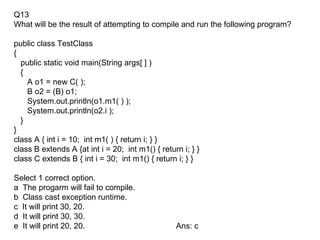 Q13
What will be the result of attempting to compile and run the following program?

public class TestClass
{
  public static void main(String args[ ] )
  {
    A o1 = new C( );
    B o2 = (B) o1;
    System.out.println(o1.m1( ) );
    System.out.println(o2.i );
  }
}
class A { int i = 10; int m1( ) { return i; } }
class B extends A {at int i = 20; int m1() { return i; } }
class C extends B { int i = 30; int m1() { return i; } }

Select 1 correct option.
a The progarm will fail to compile.
b Class cast exception runtime.
c It will print 30, 20.
d It will print 30, 30.
e It will print 20, 20.                           Ans: c
 