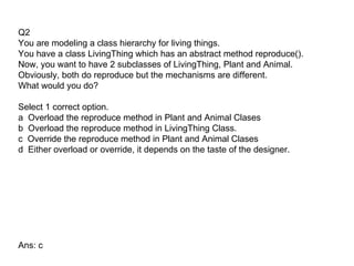 Q2
You are modeling a class hierarchy for living things.
You have a class LivingThing which has an abstract method reproduce().
Now, you want to have 2 subclasses of LivingThing, Plant and Animal.
Obviously, both do reproduce but the mechanisms are different.
What would you do?

Select 1 correct option.
a Overload the reproduce method in Plant and Animal Clases
b Overload the reproduce method in LivingThing Class.
c Override the reproduce method in Plant and Animal Clases
d Either overload or override, it depends on the taste of the designer.




Ans: c
 