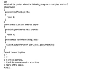 Q4
What will be printed when the following program is compiled and run?
class Super
{
  public int getNumber( int a)
  {
    return 2;
  }
}
public class SubClass extends Super
{
  public int getNumber( int a, char ch)
  {
    return 4;
  }
  public static void main(String[] args)
  {
    System.out.println( new SubClass().getNumber(4) );
  }
}
Select 1 correct option.
a 4
b 2
c It will not compile.
d It will throw an exception at runtime.
e None of the above.
Ans:b
 