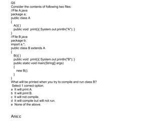 Q5
Consider the contents of following two files:
//File A.java
package a;
public class A
{
  A(){ }
  public void print(){ System.out.println("A"); }
}
//File B.java
package b;
import a.*;
public class B extends A
{
  B(){ }
  public void print(){ System.out.println("B"); }
  public static void main(String[] args)
  {
     new B();
  }
}
What will be printed when you try to compile and run class B?
 Select 1 correct option.
a It will print A.
b It will print B.
c It will not compile.
d It will compile but will not run.
e None of the above.


Ans:c
 