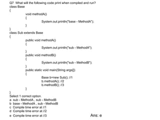 Q7 What will the following code print when compiled and run?
class Base
{
           void methodA()
           {
                        System.out.println("base - MethodA");
           }
}
class Sub extends Base
{
           public void methodA()
           {
                        System.out.println("sub - MethodA");
           }
           public void methodB()
           {
                        System.out.println("sub - MethodB");
           }
           public static void main(String args[])
           {
                        Base b=new Sub(); //1
                        b.methodA(); //2
                        b.methodB(); //3
           }
}
Select 1 correct option.
a sub - MethodA , sub - MethodB
b base - MethodA , sub - MethodB
c Compile time error at //1
d Compile time error at //2
e Compile time error at //3                               Ans:   e
 