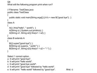 Q8
What will the following program print when run?

// Filename: TestClass.java
public class TestClass
{
   public static void main(String args[] ){ A b = new B("good bye"); }
}
class A
{
   A() { this("hello", " world"); }
   A(String s) { System.out.println(s); }
   A(String s1, String s2){ this(s1 + s2); }
}
class B extends A
{
   B(){ super("good bye"); };
   B(String s){ super(s, " world "); }
   B(String s1, String s2){ this(s1 + s2 + " ! "); }
}

Select 1 correct option.
a It will print "good bye".
b It will print "hello world".
c It will print "good bye world".
d It will print "good bye" followed by "hello world".
e It will print "hello world" followed by "good bye".           Ans: c
 