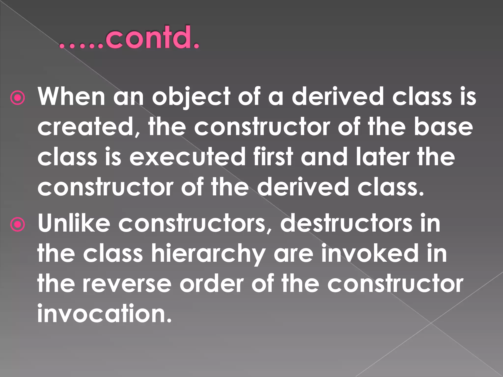  When an object of a derived class is
  created, the constructor of the base
  class is executed first and later the
  constructor of the derived class.
 Unlike constructors, destructors in
  the class hierarchy are invoked in
  the reverse order of the constructor
  invocation.
 