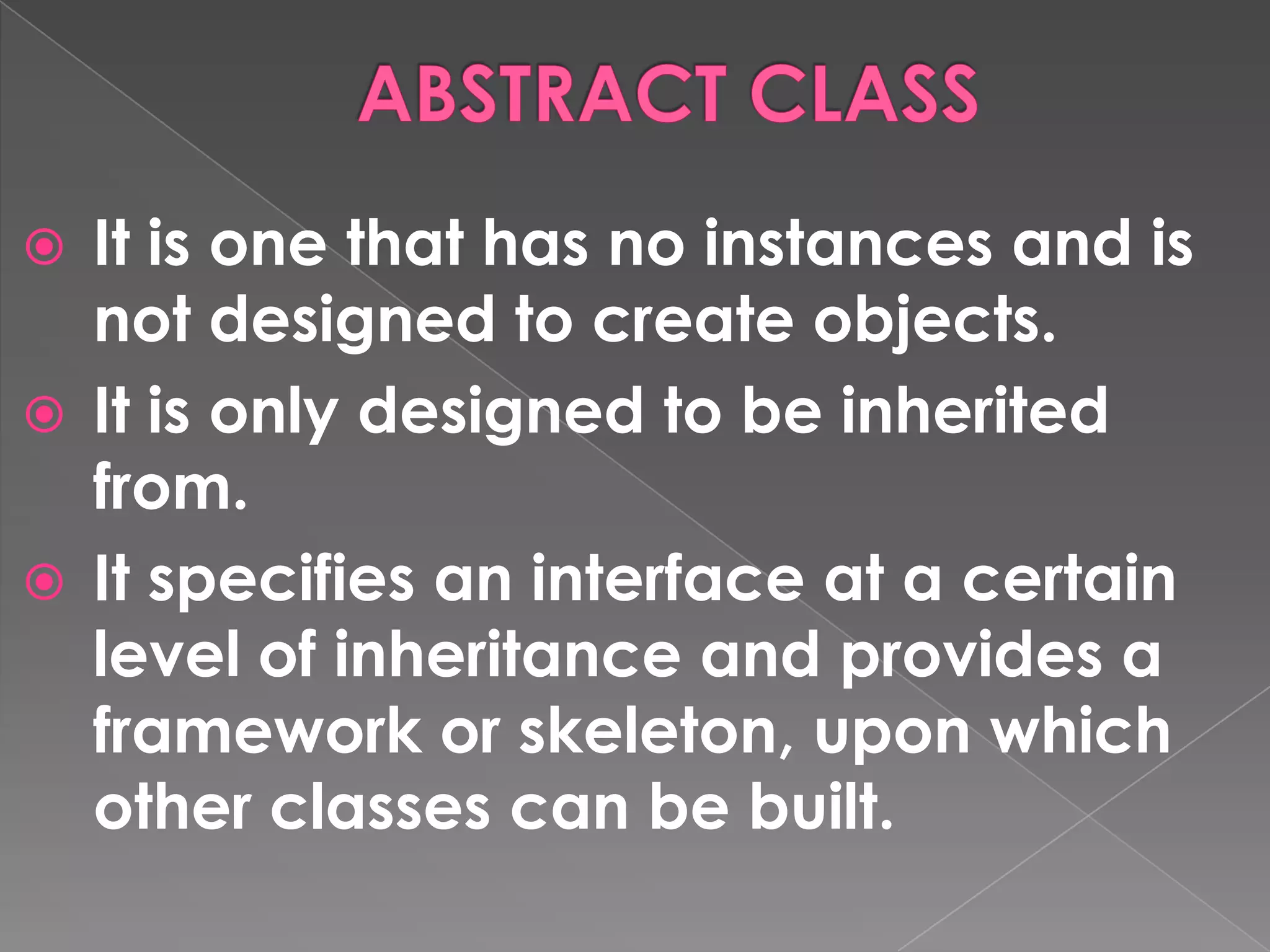  It is one that has no instances and is
  not designed to create objects.
 It is only designed to be inherited
  from.
 It specifies an interface at a certain
  level of inheritance and provides a
  framework or skeleton, upon which
  other classes can be built.
 