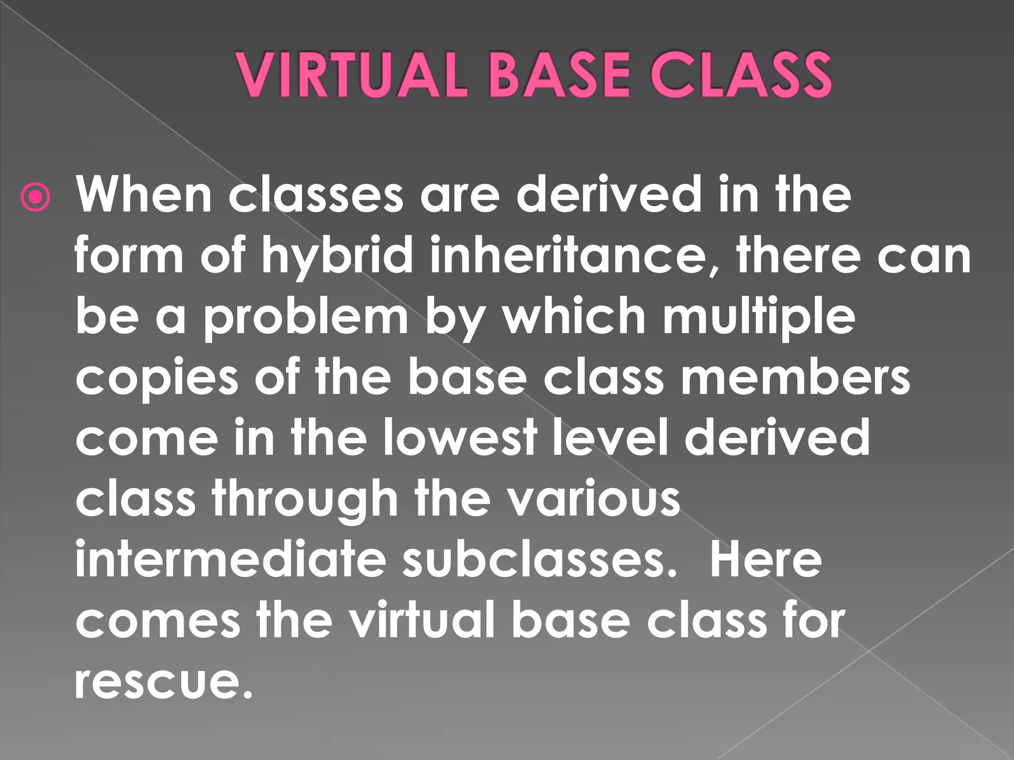    When classes are derived in the
    form of hybrid inheritance, there can
    be a problem by which multiple
    copies of the base class members
    come in the lowest level derived
    class through the various
    intermediate subclasses. Here
    comes the virtual base class for
    rescue.
 