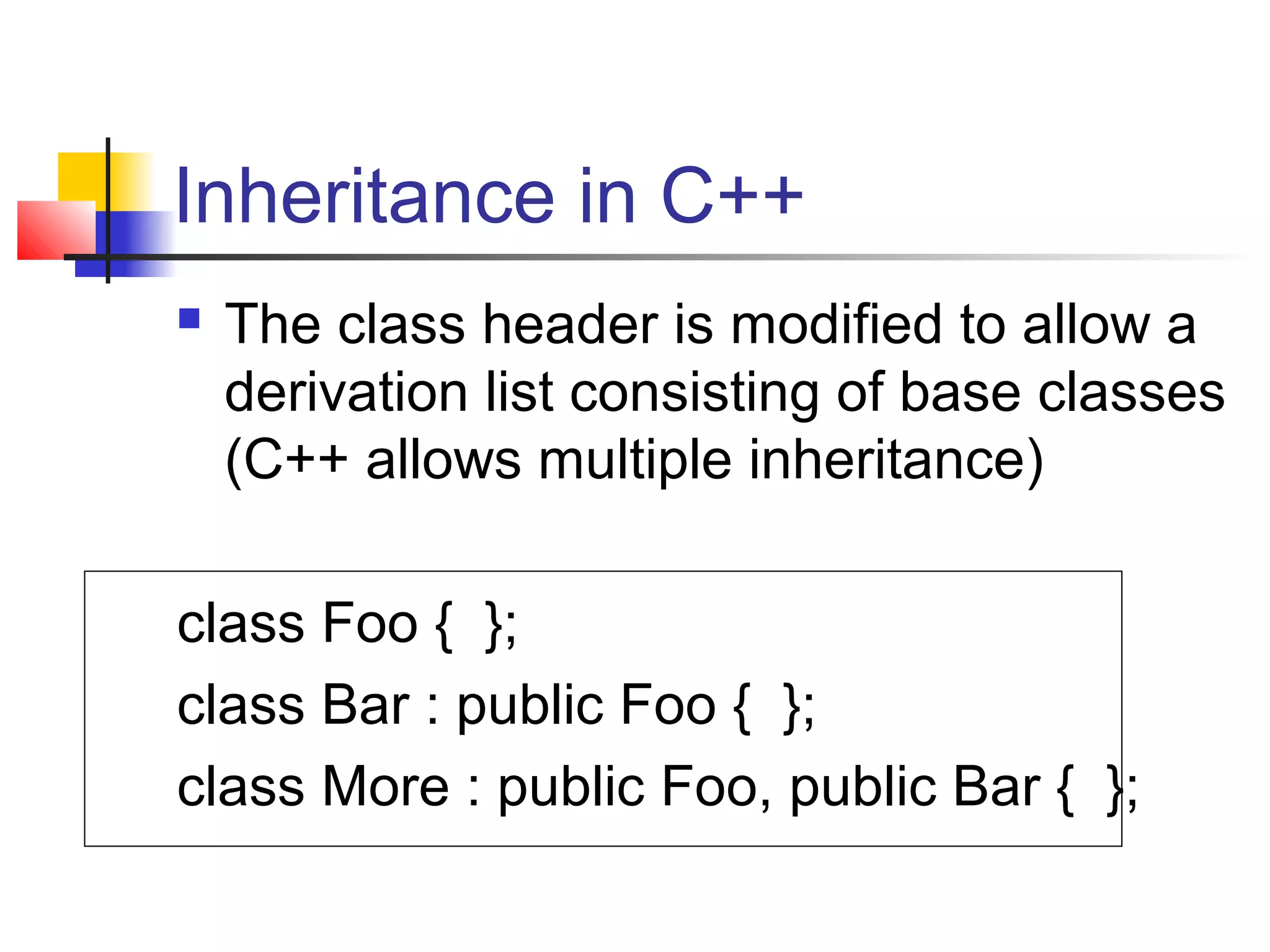 Inheritance in C++
   The class header is modified to allow a
    derivation list consisting of base classes
    (C++ allows multiple inheritance)

class Foo { };
class Bar : public Foo { };
class More : public Foo, public Bar { };
 