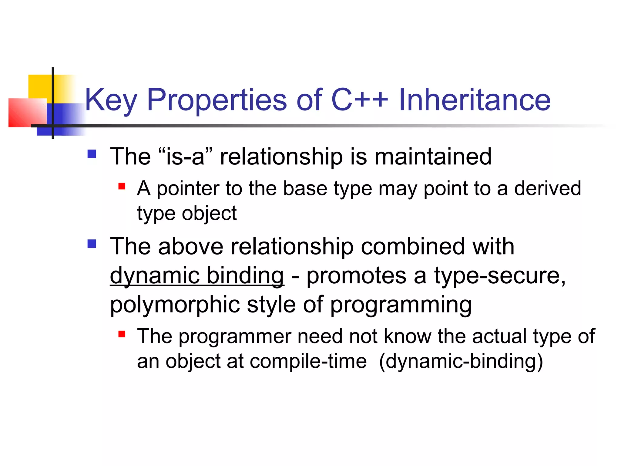 Key Properties of C++ Inheritance
   The “is-a” relationship is maintained
       A pointer to the base type may point to a derived
        type object
   The above relationship combined with
    dynamic binding - promotes a type-secure,
    polymorphic style of programming
       The programmer need not know the actual type of
        an object at compile-time (dynamic-binding)
 