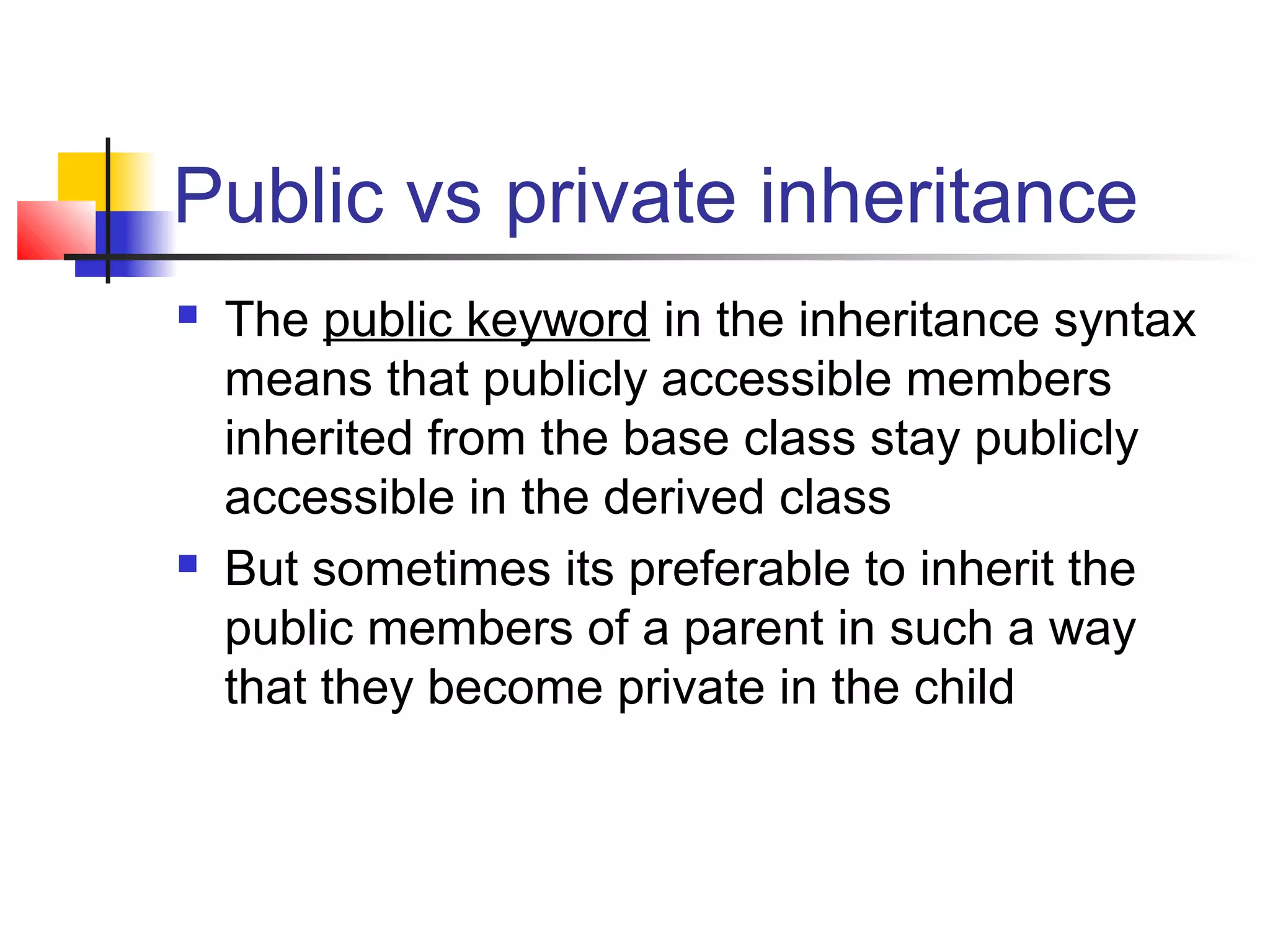 Public vs private inheritance
   The public keyword in the inheritance syntax
    means that publicly accessible members
    inherited from the base class stay publicly
    accessible in the derived class
   But sometimes its preferable to inherit the
    public members of a parent in such a way
    that they become private in the child
 