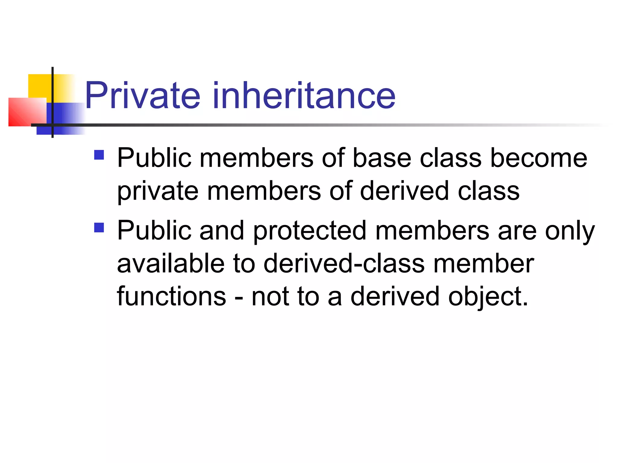 Private inheritance
   Public members of base class become
    private members of derived class
   Public and protected members are only
    available to derived-class member
    functions - not to a derived object.
 