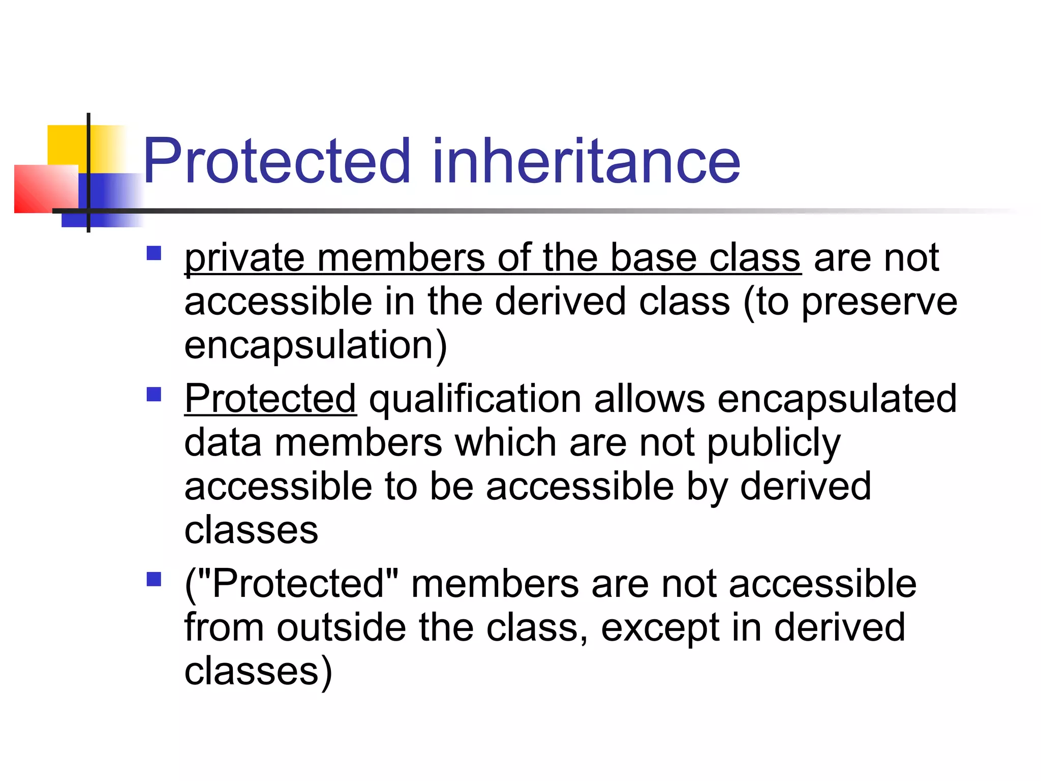 Protected inheritance
   private members of the base class are not
    accessible in the derived class (to preserve
    encapsulation)
   Protected qualification allows encapsulated
    data members which are not publicly
    accessible to be accessible by derived
    classes
   ("Protected" members are not accessible
    from outside the class, except in derived
    classes)
 