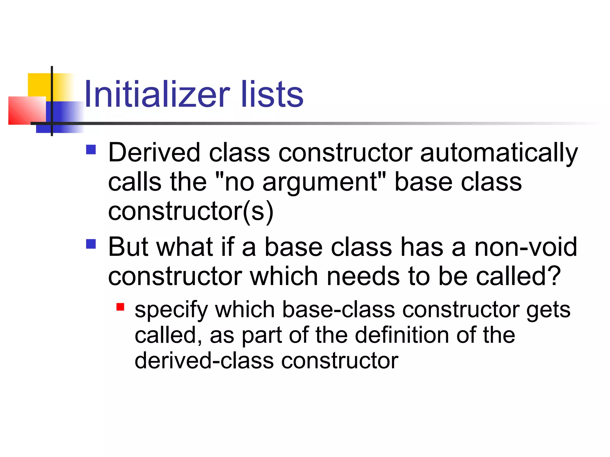 Initializer lists
   Derived class constructor automatically
    calls the "no argument" base class
    constructor(s)
   But what if a base class has a non-void
    constructor which needs to be called?
       specify which base-class constructor gets
        called, as part of the definition of the
        derived-class constructor
 