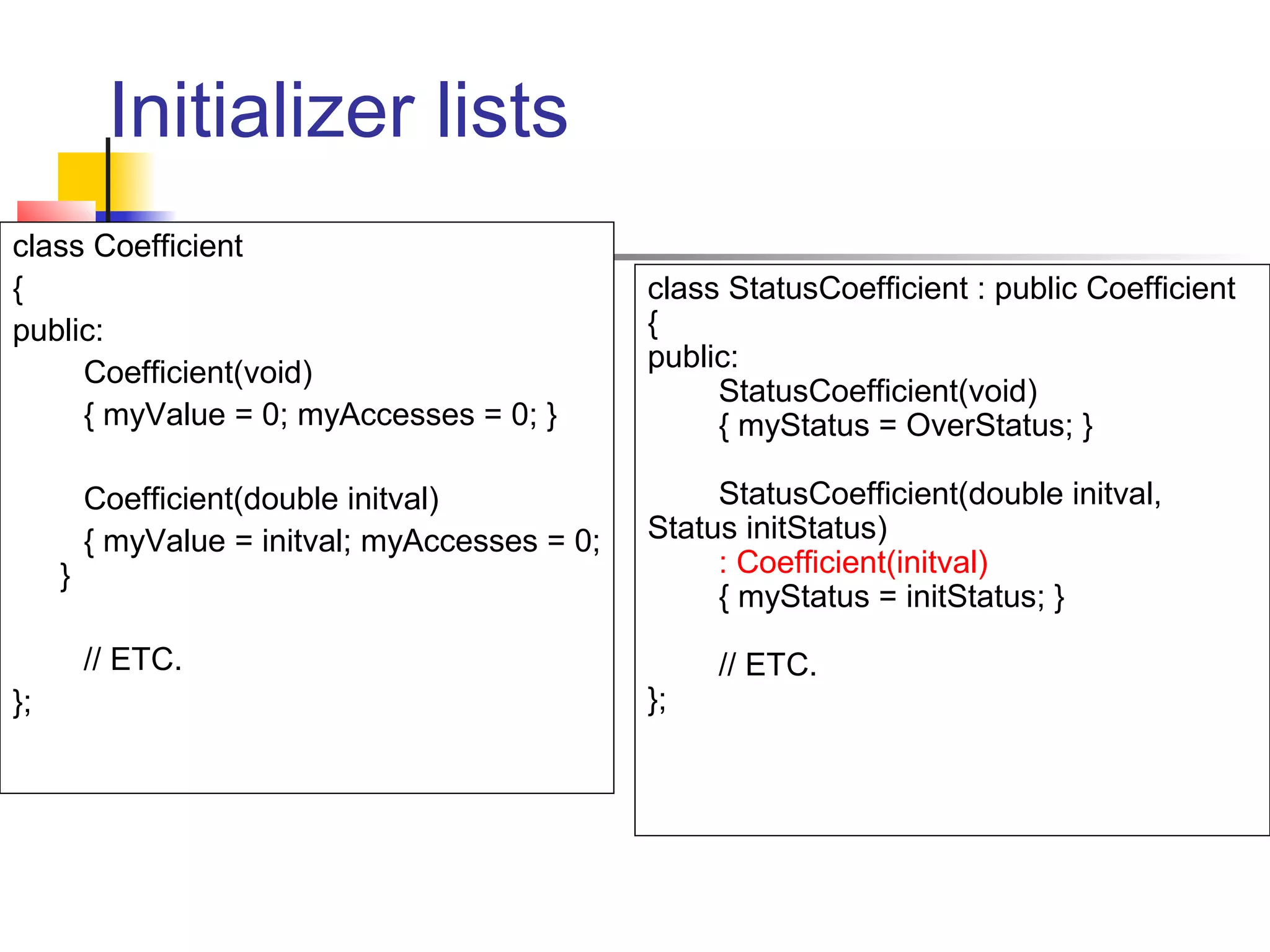 Initializer lists
class Coefficient
{                                               class StatusCoefficient : public Coefficient
public:                                         {
     Coefficient(void)                          public:
                                                     StatusCoefficient(void)
     { myValue = 0; myAccesses = 0; }                { myStatus = OverStatus; }

         Coefficient(double initval)                 StatusCoefficient(double initval,
         { myValue = initval; myAccesses = 0;   Status initStatus)
     }                                               : Coefficient(initval)
                                                     { myStatus = initStatus; }
         // ETC.                                     // ETC.
};                                              };
 
