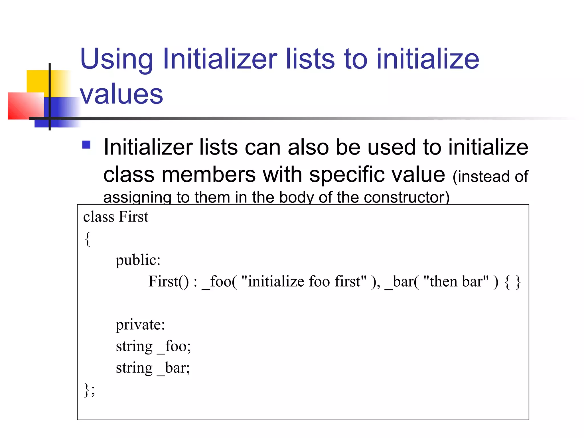 Using Initializer lists to initialize
values
    Initializer lists can also be used to initialize
     class members with specific value (instead of
   assigning to them in the body of the constructor)
class First
{
     public:
            First() : _foo( "initialize foo first" ), _bar( "then bar" ) { }

      private:
      string _foo;
      string _bar;
};
 