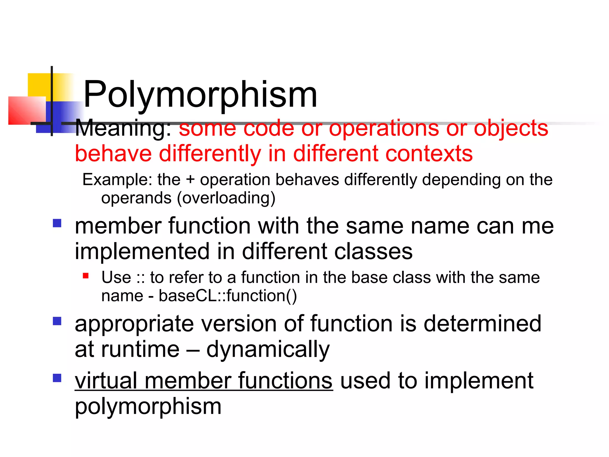 Polymorphism
   Meaning: some code or operations or objects
    behave differently in different contexts
    Example: the + operation behaves differently depending on the
      operands (overloading)
   member function with the same name can me
    implemented in different classes
       Use :: to refer to a function in the base class with the same
        name - baseCL::function()
   appropriate version of function is determined
    at runtime – dynamically
   virtual member functions used to implement
    polymorphism
 