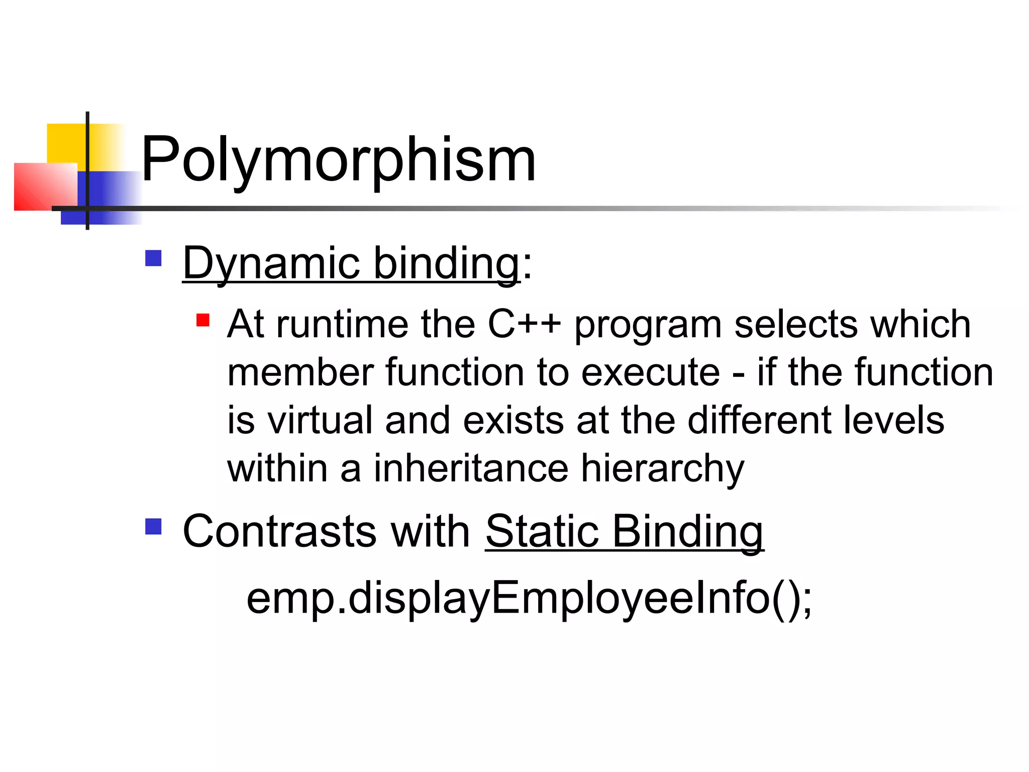 Polymorphism
   Dynamic binding:
       At runtime the C++ program selects which
        member function to execute - if the function
        is virtual and exists at the different levels
        within a inheritance hierarchy
   Contrasts with Static Binding
      emp.displayEmployeeInfo();
 