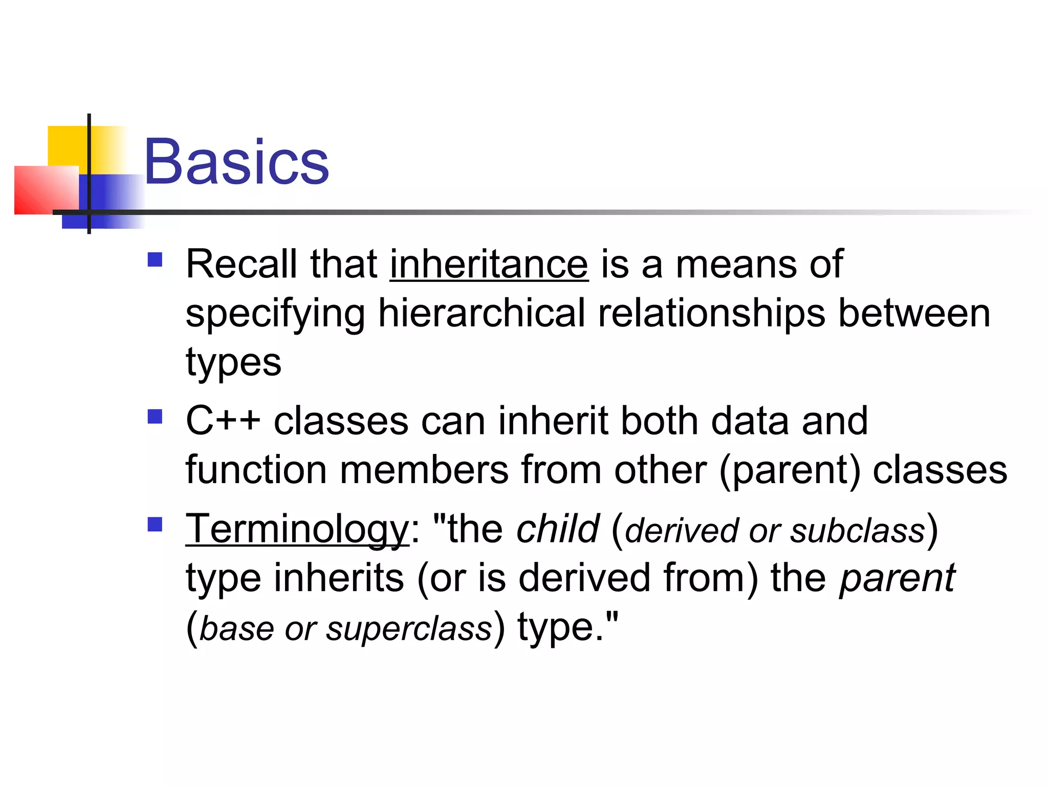 Basics
   Recall that inheritance is a means of
    specifying hierarchical relationships between
    types
   C++ classes can inherit both data and
    function members from other (parent) classes
   Terminology: "the child (derived or subclass)
    type inherits (or is derived from) the parent
    (base or superclass) type."
 