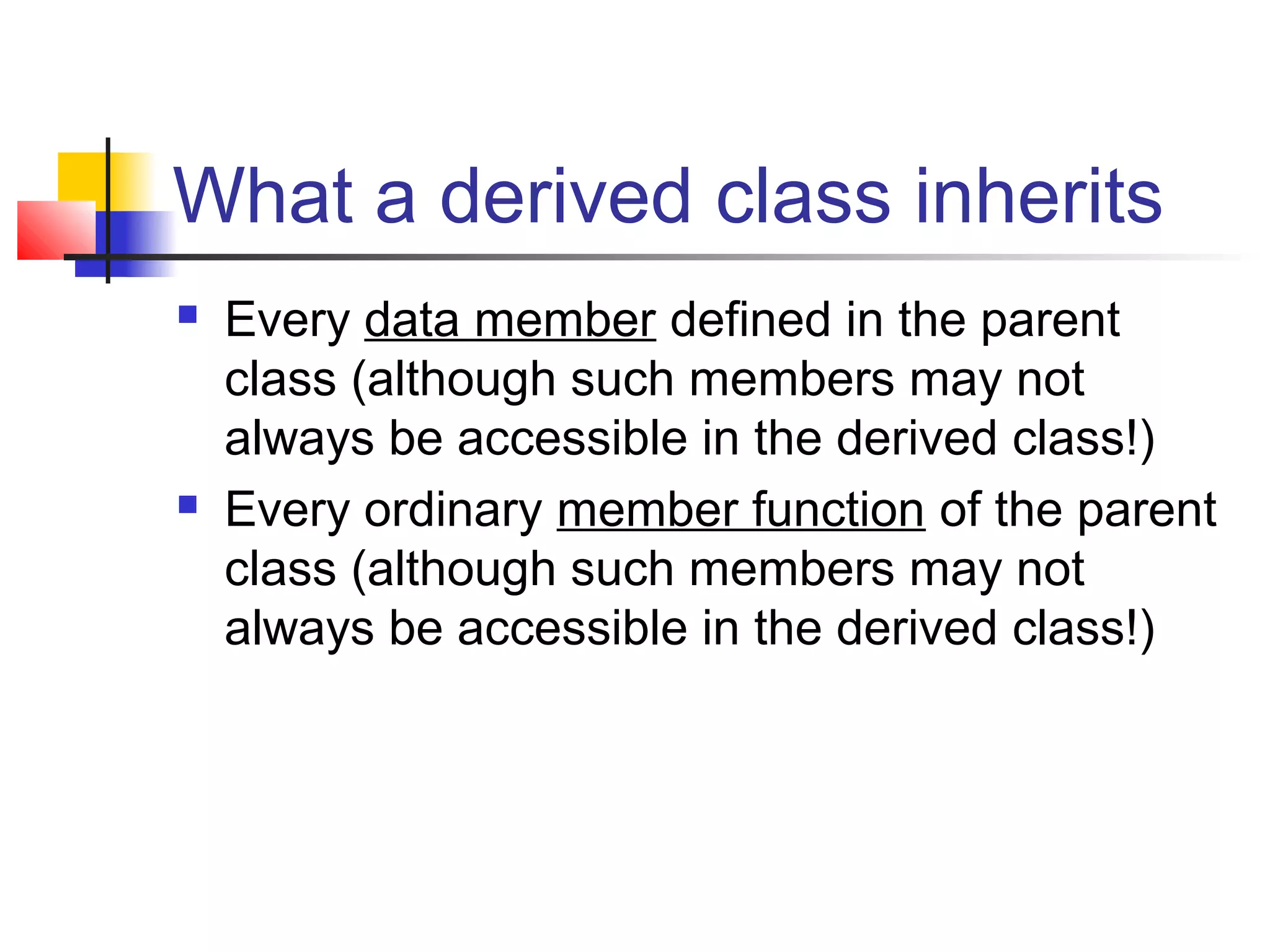 What a derived class inherits
   Every data member defined in the parent
    class (although such members may not
    always be accessible in the derived class!)
   Every ordinary member function of the parent
    class (although such members may not
    always be accessible in the derived class!)
 