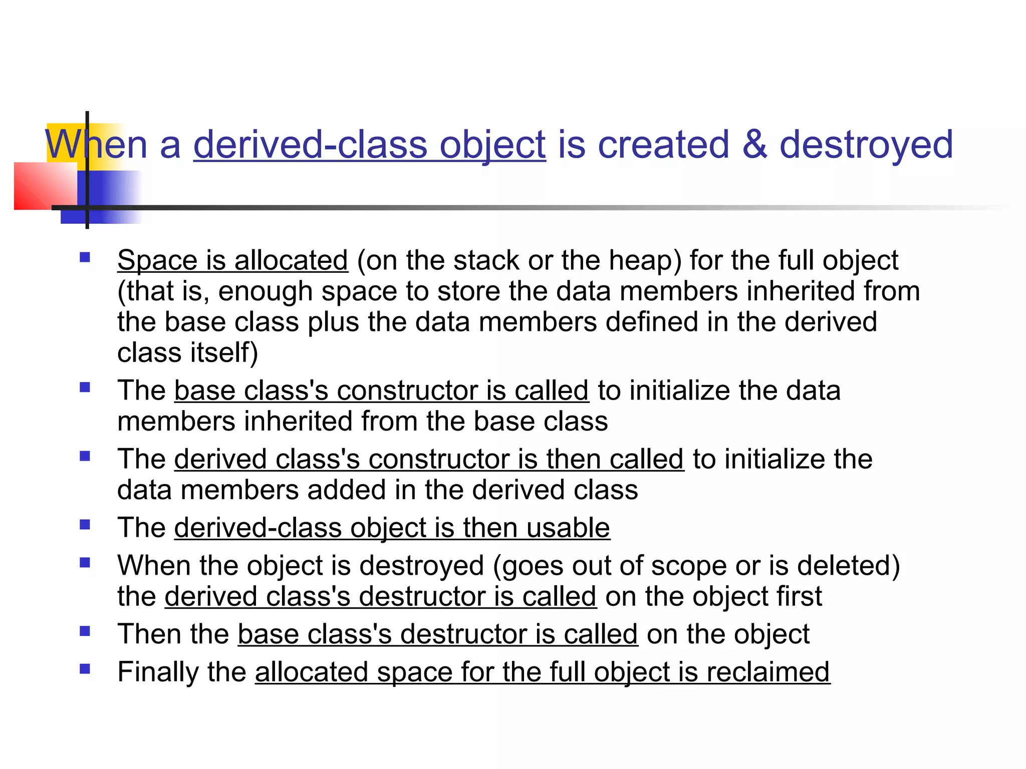 When a derived-class object is created & destroyed

    Space is allocated (on the stack or the heap) for the full object
     (that is, enough space to store the data members inherited from
     the base class plus the data members defined in the derived
     class itself)
    The base class's constructor is called to initialize the data
     members inherited from the base class
    The derived class's constructor is then called to initialize the
     data members added in the derived class
    The derived-class object is then usable
    When the object is destroyed (goes out of scope or is deleted)
     the derived class's destructor is called on the object first
    Then the base class's destructor is called on the object
    Finally the allocated space for the full object is reclaimed
 