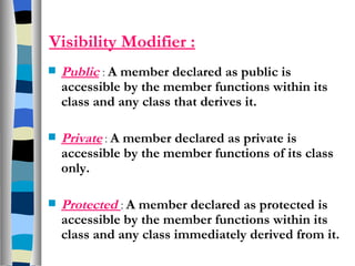 Visibility Modifier : Public   :  A member declared as public is accessible by the member functions within its class and any class that derives it. Private   :  A member declared as private is accessible by the member functions of its class only. Protected  :  A member declared as protected is accessible by the member functions within its class and any class immediately derived from it.  