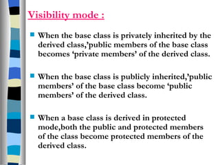 Visibility mode : When the base class is privately inherited by the derived class,’public members of the base class becomes ‘private members’ of the derived class. When the base class is publicly inherited,’public members’ of the base class become ‘public members’ of the derived class. When a base class is derived in protected mode,both the public and protected members of the class become protected members of the derived class. 
