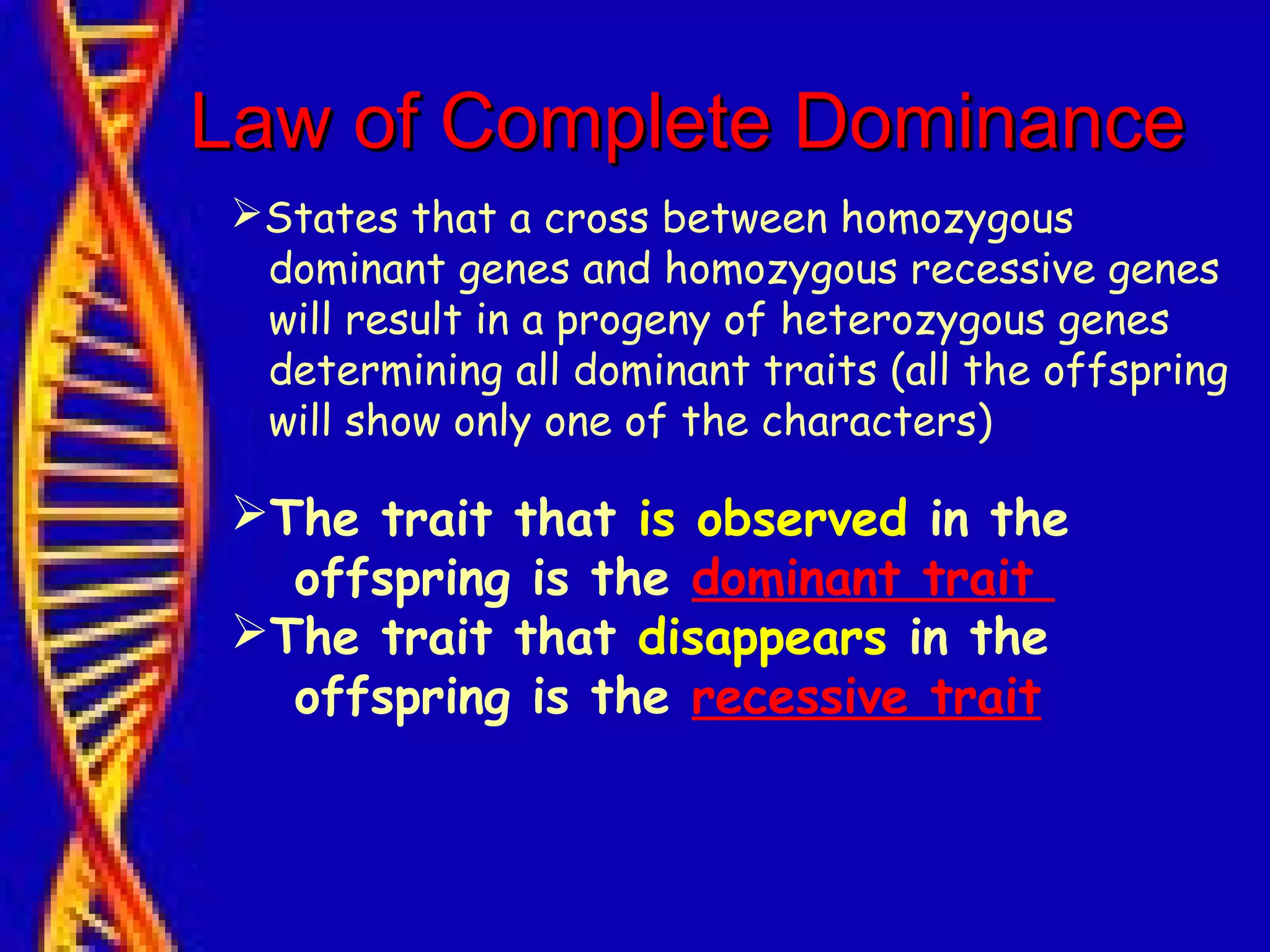 Law of Complete DominanceLaw of Complete Dominance
States that a cross between homozygous
dominant genes and homozygous recessive genes
will result in a progeny of heterozygous genes
determining all dominant traits (all the offspring
will show only one of the characters)
The trait that is observed in the
offspring is the dominant trait
The trait that disappears in the
offspring is the recessive trait
 