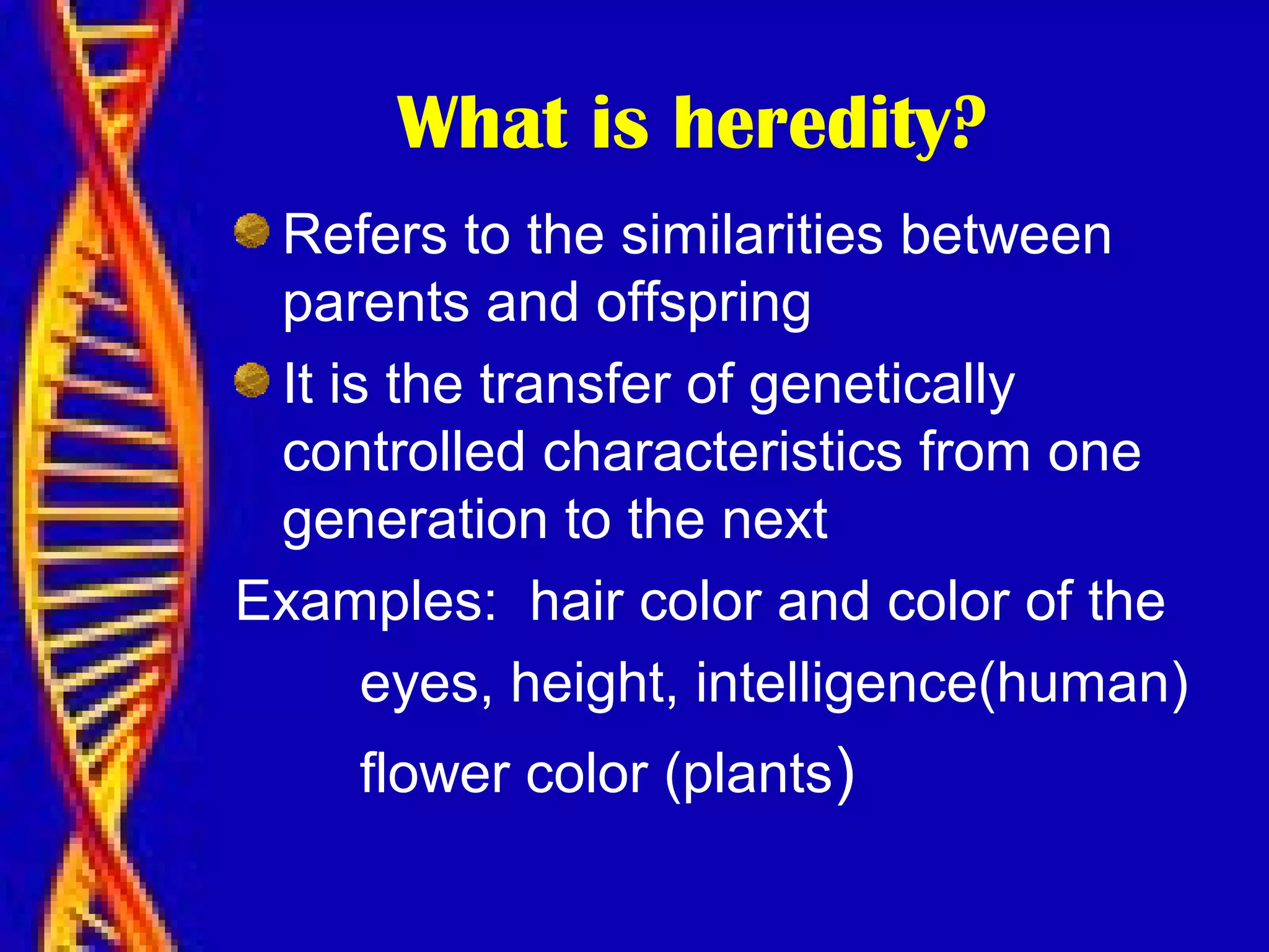 What is heredity?
Refers to the similarities between
parents and offspring
It is the transfer of genetically
controlled characteristics from one
generation to the next
Examples: hair color and color of the
eyes, height, intelligence(human)
flower color (plants)
 