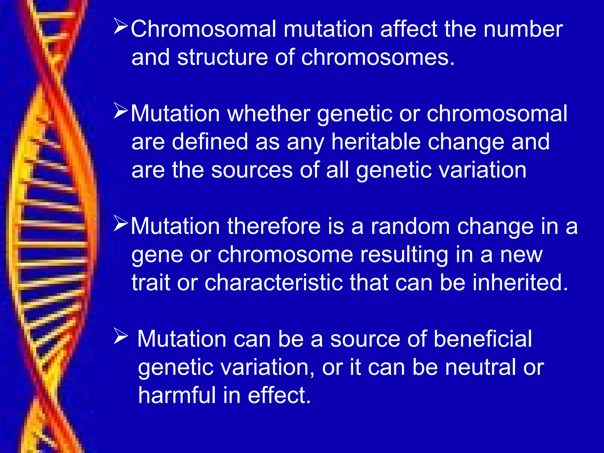 Chromosomal mutation affect the number
and structure of chromosomes.
Mutation whether genetic or chromosomal
are defined as any heritable change and
are the sources of all genetic variation
Mutation therefore is a random change in a
gene or chromosome resulting in a new
trait or characteristic that can be inherited.
 Mutation can be a source of beneficial
genetic variation, or it can be neutral or
harmful in effect.
 
