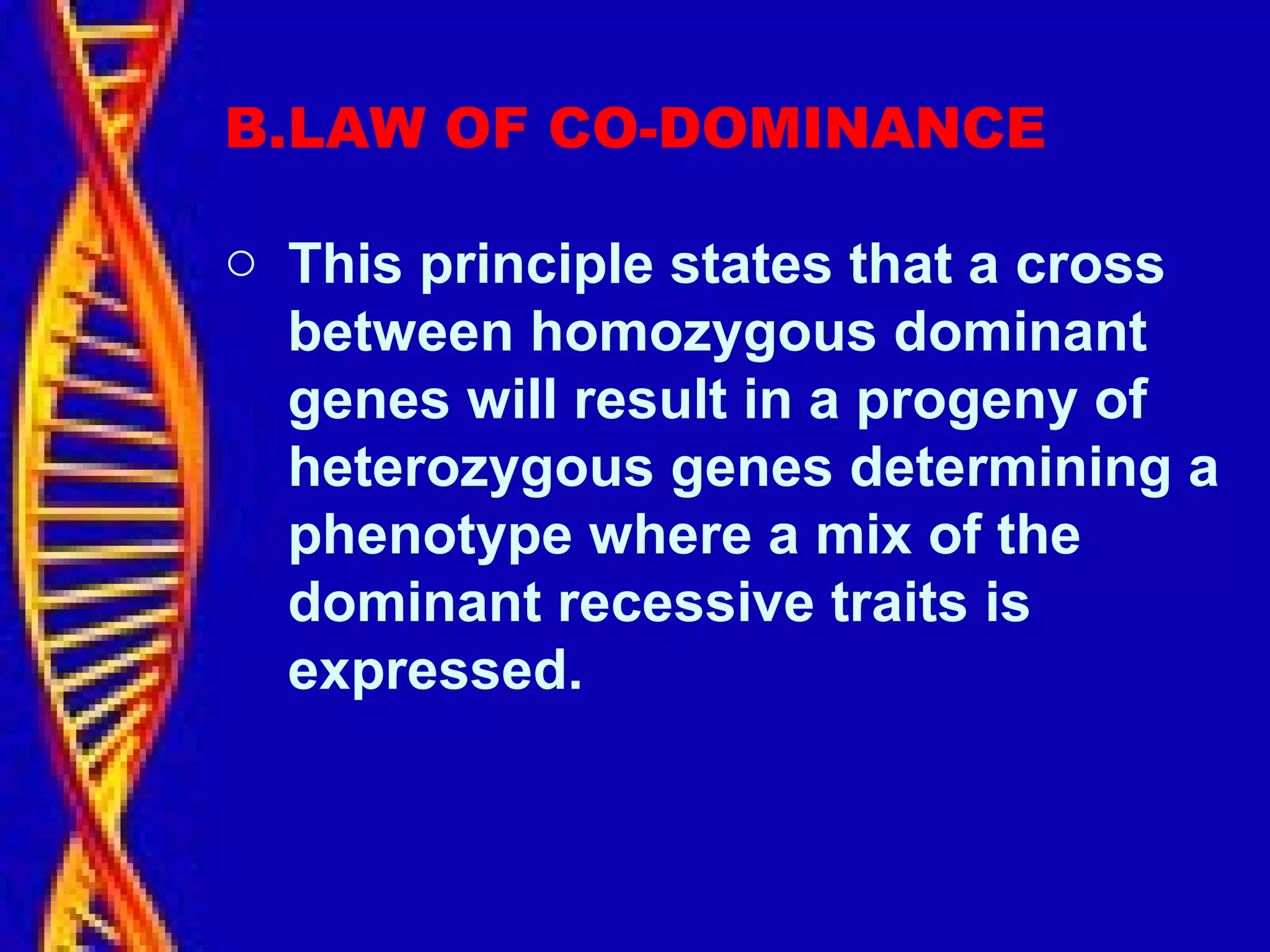 B.LAW OF CO-DOMINANCE
o This principle states that a cross
between homozygous dominant
genes will result in a progeny of
heterozygous genes determining a
phenotype where a mix of the
dominant recessive traits is
expressed.
 