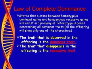 Law of Complete DominanceLaw of Complete Dominance
States that a cross between homozygous
dominant genes and homozygous recessive genes
will result in a progeny of heterozygous genes
determining all dominant traits (all the offspring
will show only one of the characters)
The trait that is observed in the
offspring is the dominant trait
The trait that disappears in the
offspring is the recessive trait
 