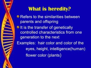 What is heredity?
Refers to the similarities between
parents and offspring
It is the transfer of genetically
controlled characteristics from one
generation to the next
Examples: hair color and color of the
eyes, height, intelligence(human)
flower color (plants)
 
