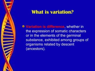 What is variation?
Variation is difference, whether in
the expression of somatic characters
or in the elements of the germinal
substance, exhibited among groups of
organisms related by descent
(ancestors).
 