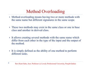 Method Overloading
 Method overloading means having two or more methods with
the same name but different signatures in the same scope.
 These two methods may exist in the same class or one in base
class and another in derived class.
 It allows creating several methods with the same name which
differ from each other in the type of the input and the output of
the method.
 It is simply defined as the ability of one method to perform
different tasks.
Ravi Kant Sahu, Asst. Professor @ Lovely Professional University, Punjab (India)
 