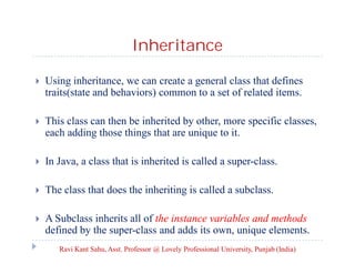 Inheritance
 Using inheritance, we can create a general class that defines
traits(state and behaviors) common to a set of related items.
 This class can then be inherited by other, more specific classes,
each adding those things that are unique to it.
 In Java, a class that is inherited is called a super-class.
 The class that does the inheriting is called a subclass.
 A Subclass inherits all of the instance variables and methods
defined by the super-class and adds its own, unique elements.
Ravi Kant Sahu, Asst. Professor @ Lovely Professional University, Punjab (India)
 