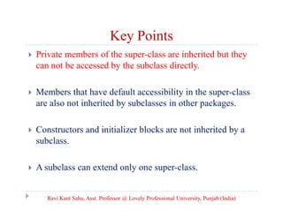 Key Points
 Private members of the super-class are inherited but they
can not be accessed by the subclass directly.
 Members that have default accessibility in the super-class
are also not inherited by subclasses in other packages.
 Constructors and initializer blocks are not inherited by a
subclass.
 A subclass can extend only one super-class.
Ravi Kant Sahu, Asst. Professor @ Lovely Professional University, Punjab (India)
 