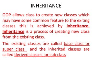INHERITANCE
OOP allows class to create new classes which
may have some common feature to the exiting
classes this is achieved by inheritance.
Inheritance is a process of creating new class
from the existing class.
The existing classes are called base class or
super class and the inherited classes are
called derived classes or sub class

 