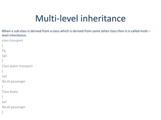 Multi-level inheritance
When a sub class is derived from a class which is derived from some other class then it is called multi –
level inheritance.
class transport
{
Fly
Sail
}
Class water transport
{
Sail
No of passenger
}
Class boats
{
sail
No of passenger
}

 