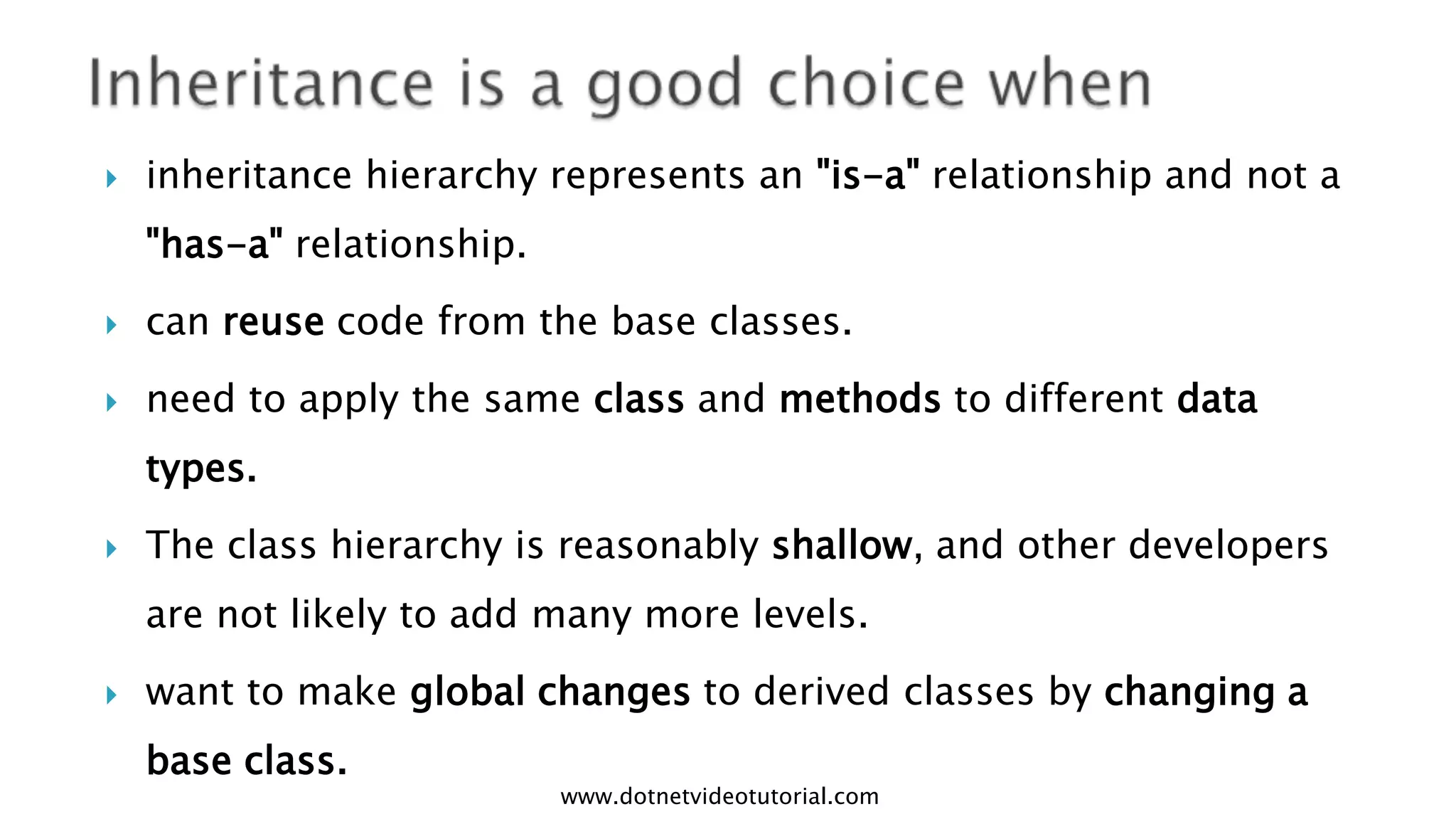 

inheritance hierarchy represents an "is-a" relationship and not a
"has-a" relationship.



can reuse code from the base classes.



need to apply the same class and methods to different data
types.



The class hierarchy is reasonably shallow, and other developers
are not likely to add many more levels.



want to make global changes to derived classes by changing a
base class.

www.dotnetvideotutorial.com

 