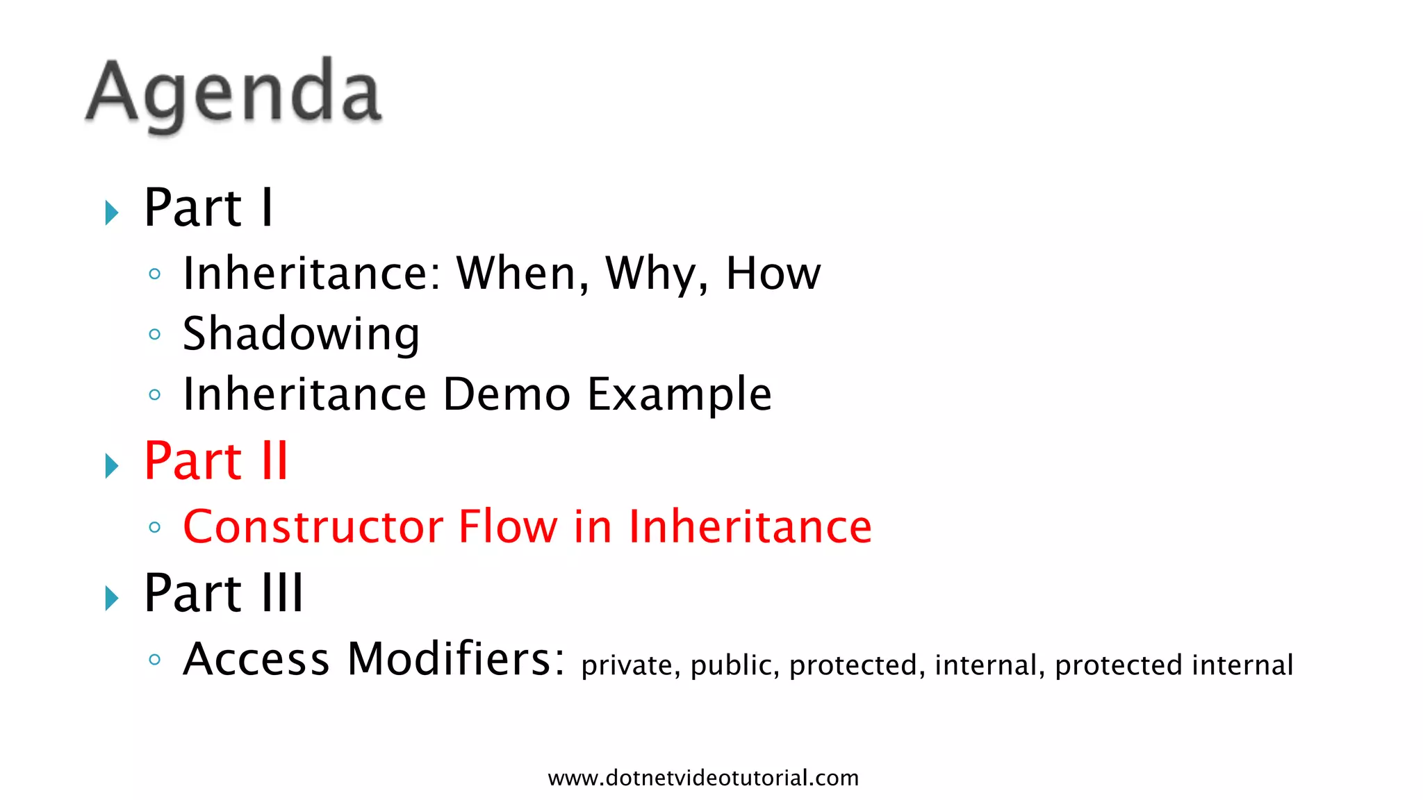 

Part I
◦ Inheritance: When, Why, How
◦ Shadowing
◦ Inheritance Demo Example



Part II
◦ Constructor Flow in Inheritance



Part III
◦ Access Modifiers: private, public, protected, internal, protected internal
www.dotnetvideotutorial.com

 