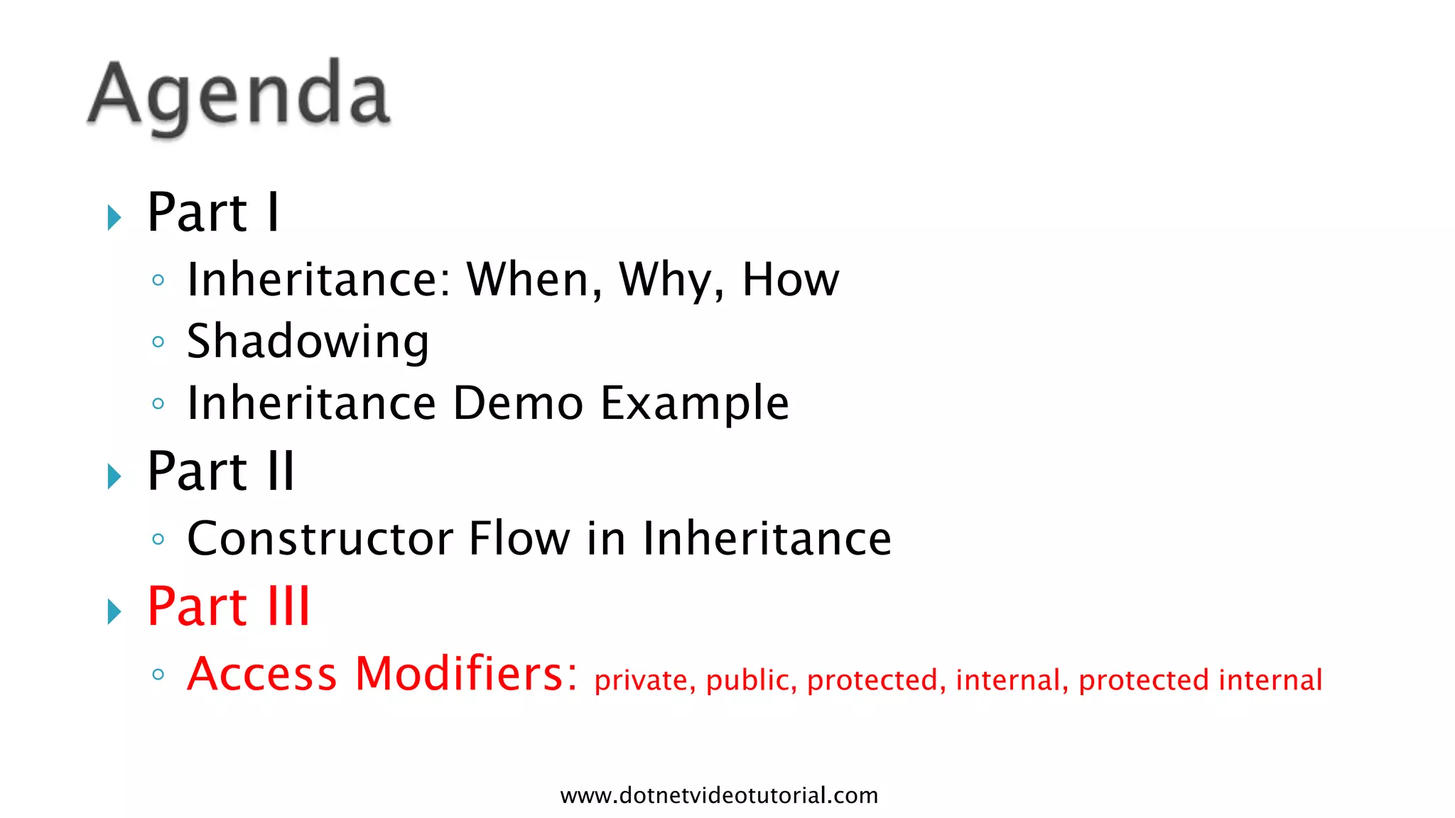 

Part I
◦ Inheritance: When, Why, How
◦ Shadowing
◦ Inheritance Demo Example



Part II
◦ Constructor Flow in Inheritance



Part III
◦ Access Modifiers: private, public, protected, internal, protected internal
www.dotnetvideotutorial.com

 