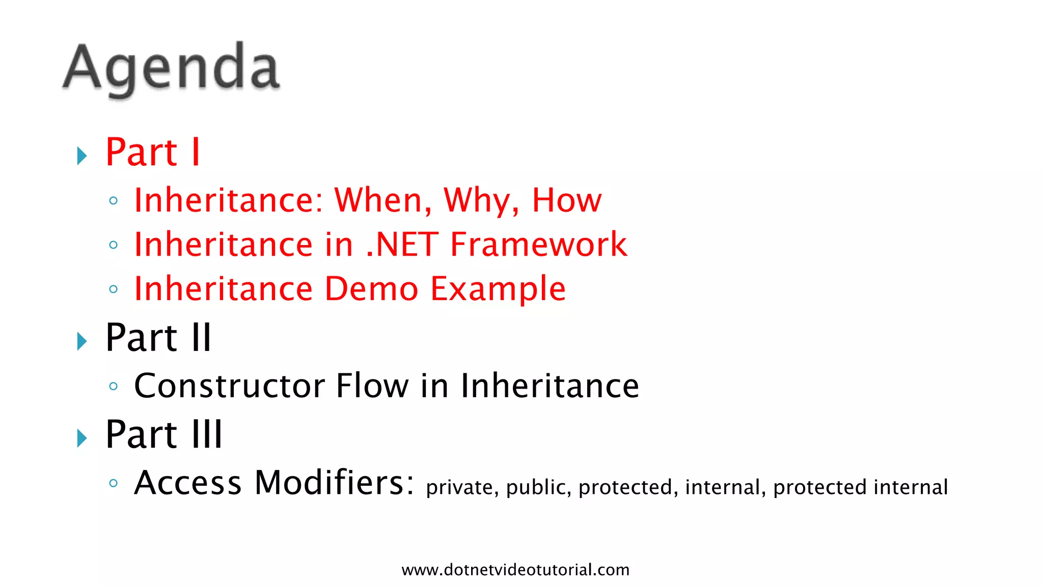 

Part I
◦ Inheritance: When, Why, How
◦ Inheritance in .NET Framework
◦ Inheritance Demo Example



Part II
◦ Constructor Flow in Inheritance



Part III
◦ Access Modifiers: private, public, protected, internal, protected internal
www.dotnetvideotutorial.com

 