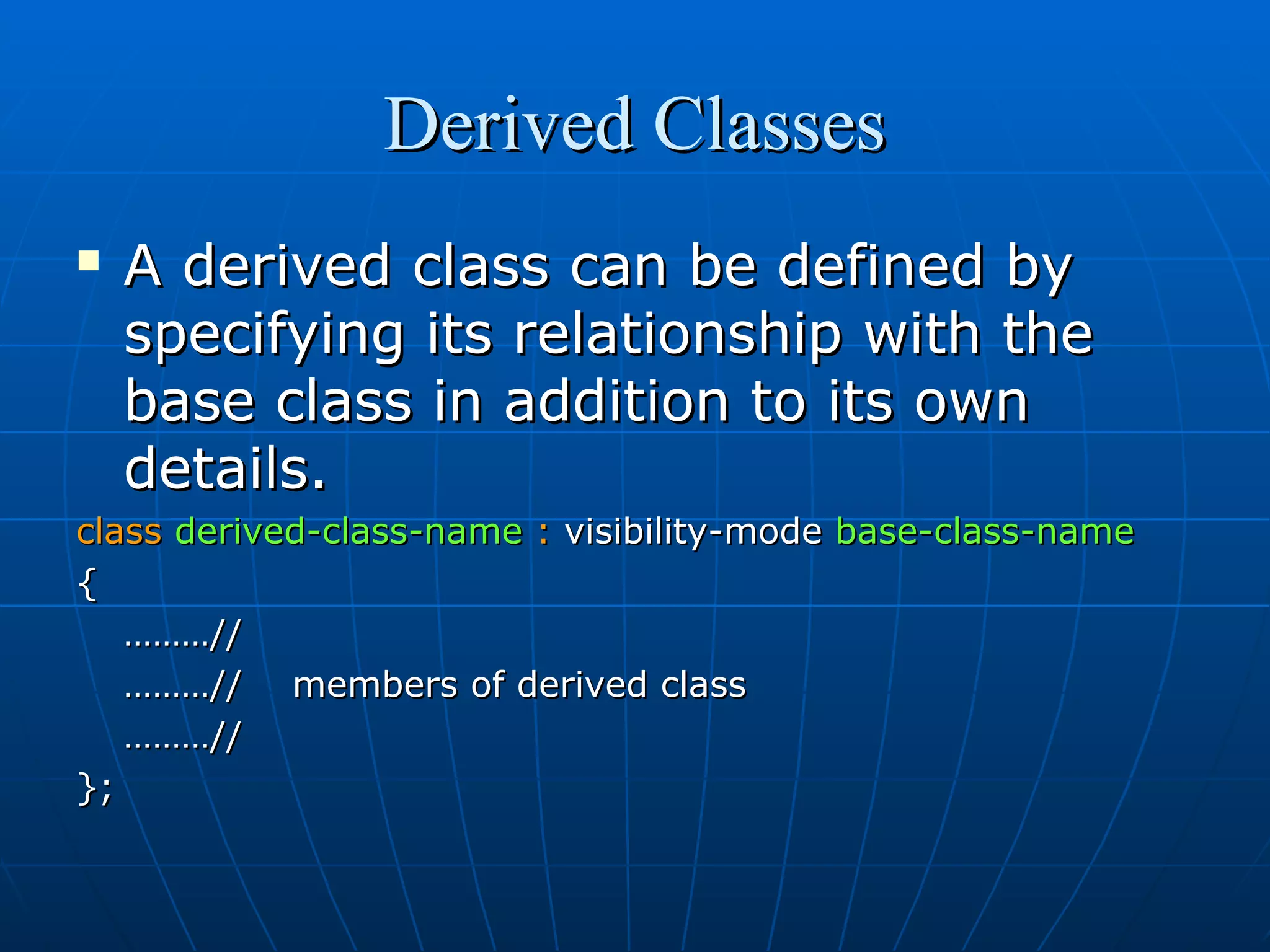Derived Classes


A derived class can be defined by
specifying its relationship with the
base class in addition to its own
details.

class derived-class-name : visibility-mode base-class-name
{
………//
………// members of derived class
………//
};

 