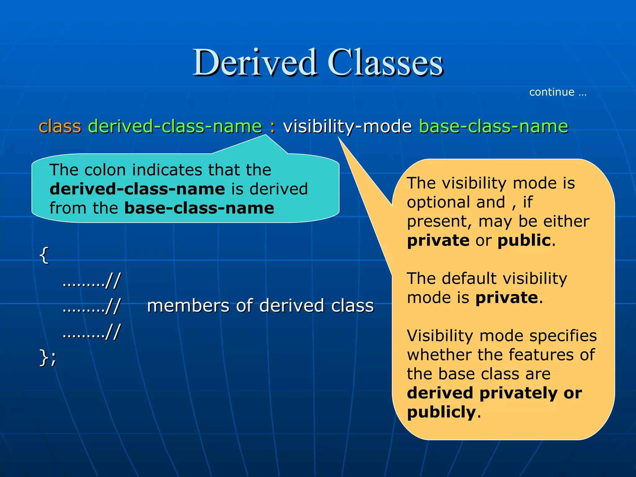 Derived Classes
continue …

class derived-class-name : visibility-mode base-class-name
The colon indicates that the
derived-class-name is derived
from the base-class-name

{
………//
………//
………//
};

members of derived class

The visibility mode is
optional and , if
present, may be either
private or public.
The default visibility
mode is private.
Visibility mode specifies
whether the features of
the base class are
derived privately or
publicly.

 