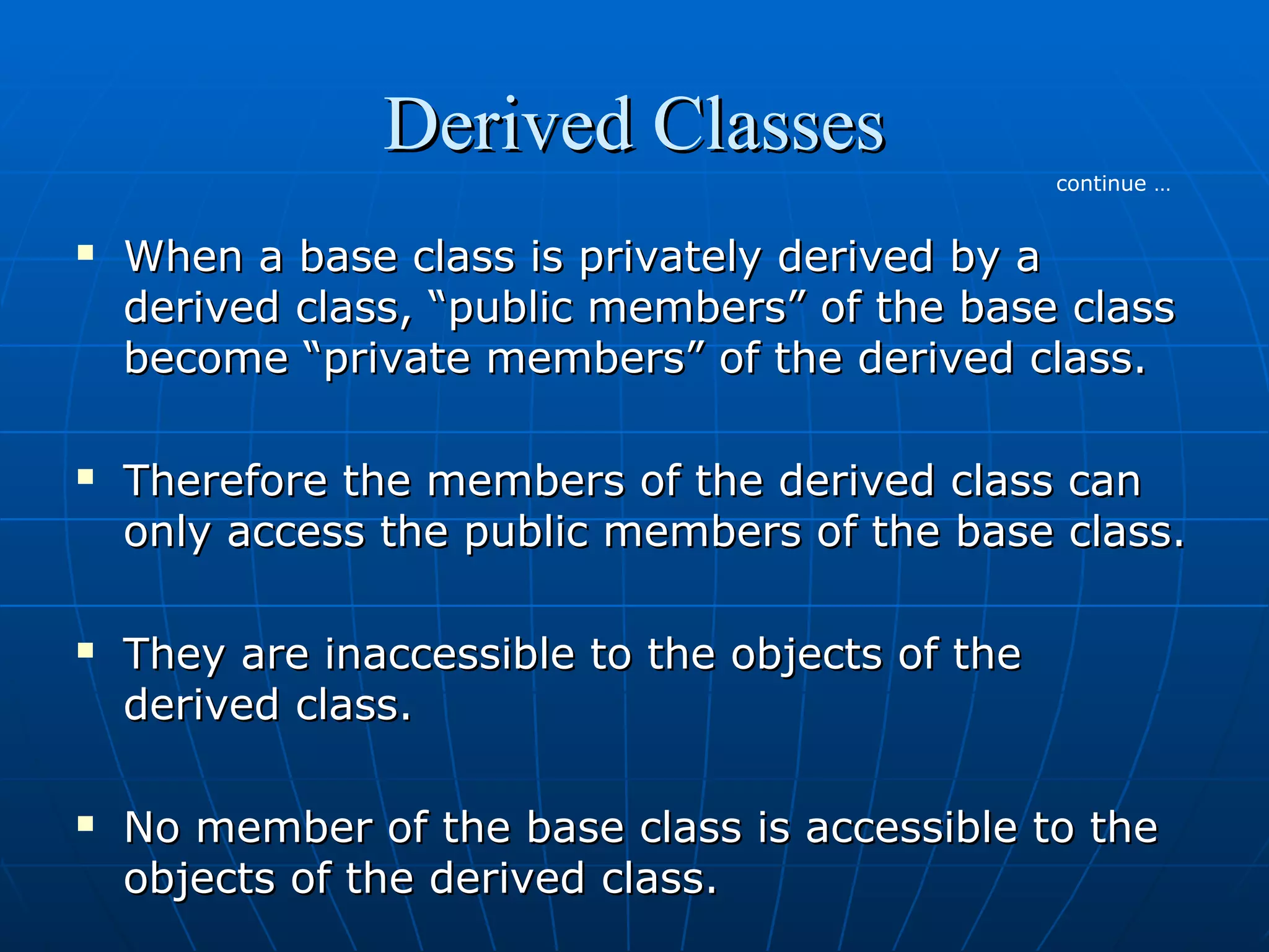 Derived Classes
continue …









When a base class is privately derived by a
derived class, “public members” of the base class
become “private members” of the derived class.
Therefore the members of the derived class can
only access the public members of the base class.
They are inaccessible to the objects of the
derived class.
No member of the base class is accessible to the
objects of the derived class.

 