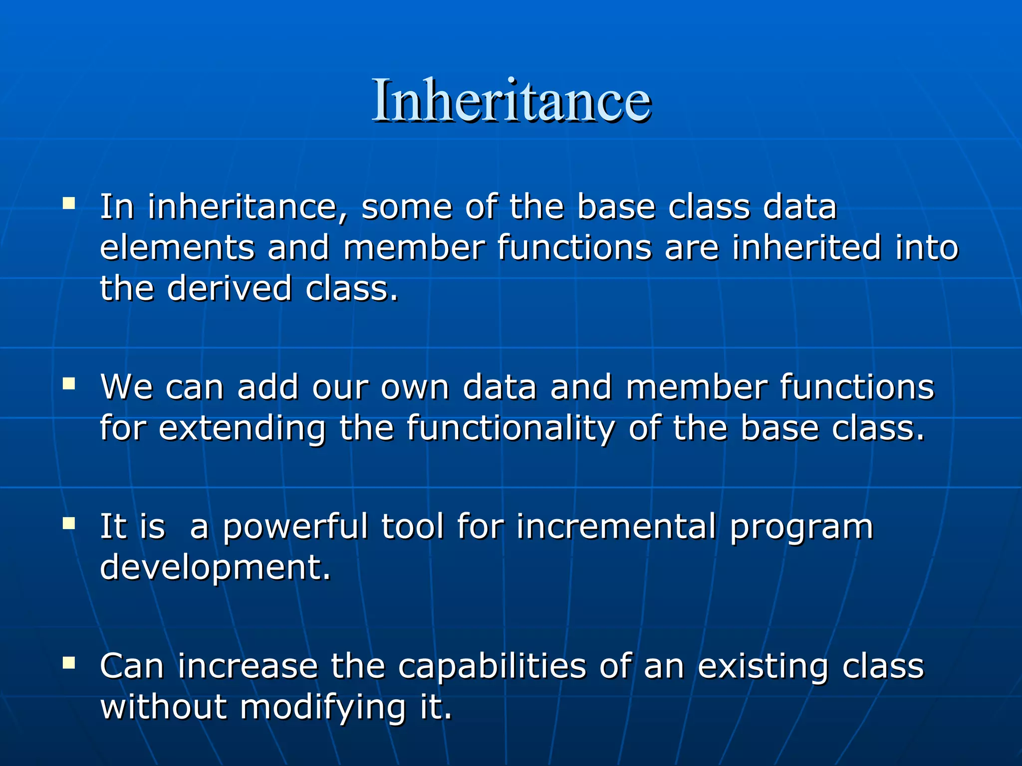 Inheritance








In inheritance, some of the base class data
elements and member functions are inherited into
the derived class.
We can add our own data and member functions
for extending the functionality of the base class.
It is a powerful tool for incremental program
development.
Can increase the capabilities of an existing class
without modifying it.

 