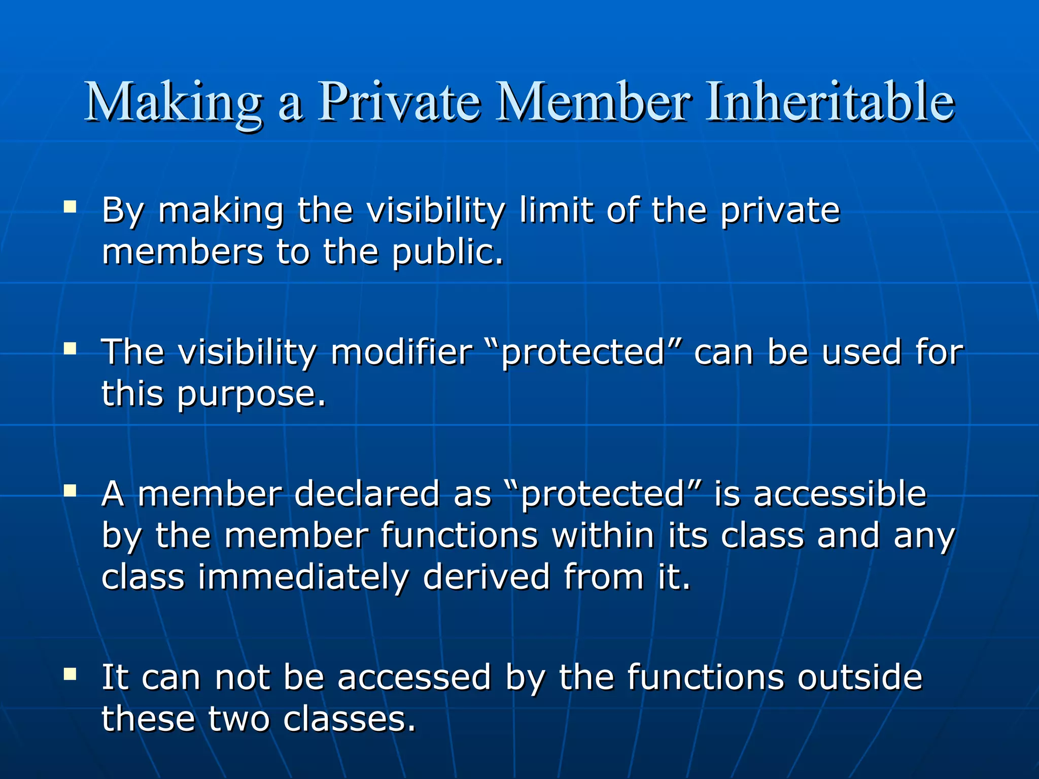 Making a Private Member Inheritable








By making the visibility limit of the private
members to the public.
The visibility modifier “protected” can be used for
this purpose.
A member declared as “protected” is accessible
by the member functions within its class and any
class immediately derived from it.
It can not be accessed by the functions outside
these two classes.

 
